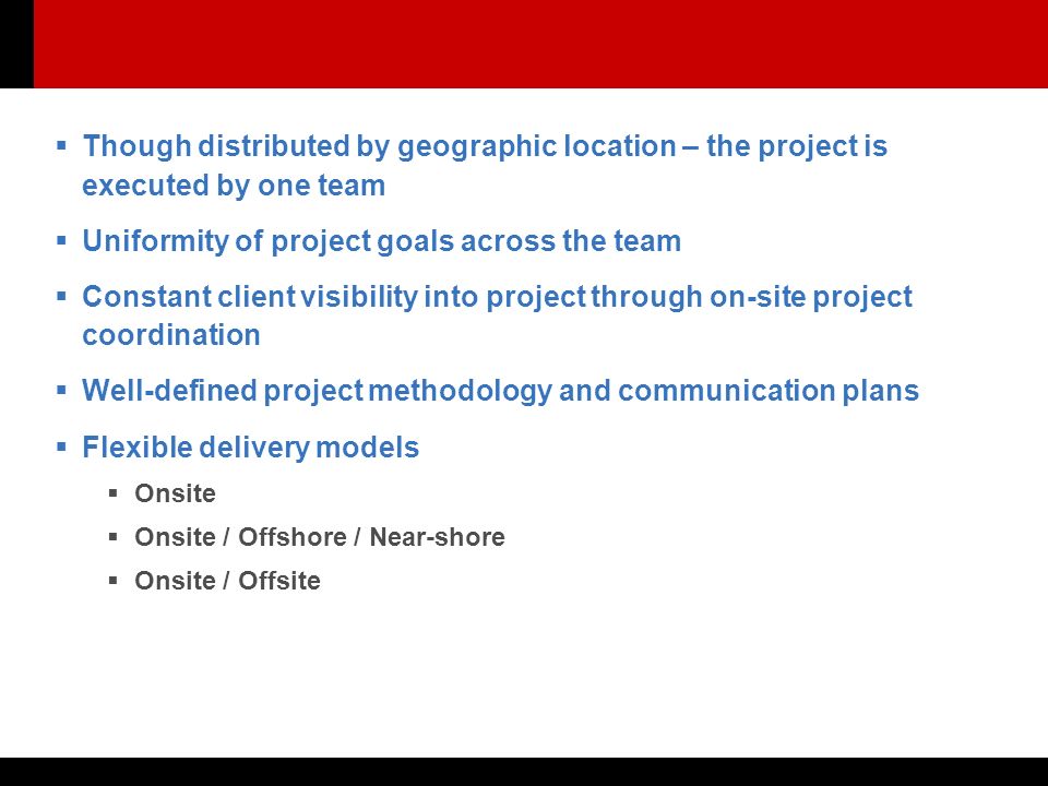  Though distributed by geographic location – the project is executed by one team  Uniformity of project goals across the team  Constant client visibility into project through on-site project coordination  Well-defined project methodology and communication plans  Flexible delivery models  Onsite  Onsite / Offshore / Near-shore  Onsite / Offsite