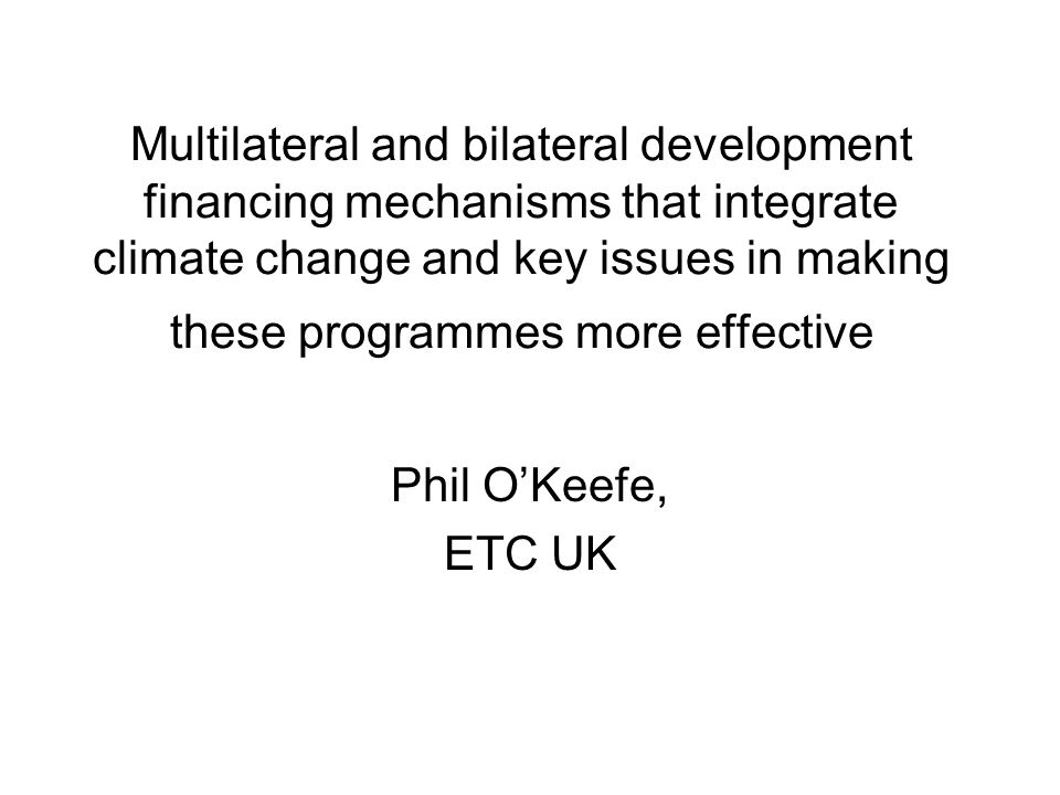 Multilateral and bilateral development financing mechanisms that integrate climate change and key issues in making these programmes more effective Phil O’Keefe, ETC UK