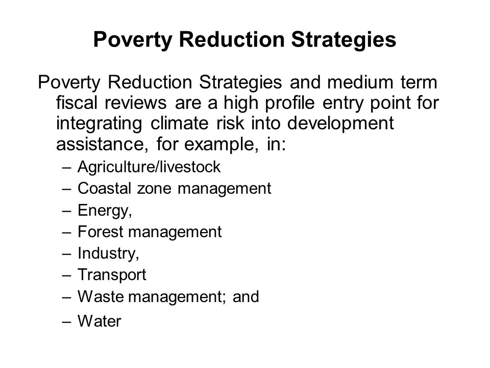 Poverty Reduction Strategies Poverty Reduction Strategies and medium term fiscal reviews are a high profile entry point for integrating climate risk into development assistance, for example, in: –Agriculture/livestock –Coastal zone management –Energy, –Forest management –Industry, –Transport –Waste management; and –Water