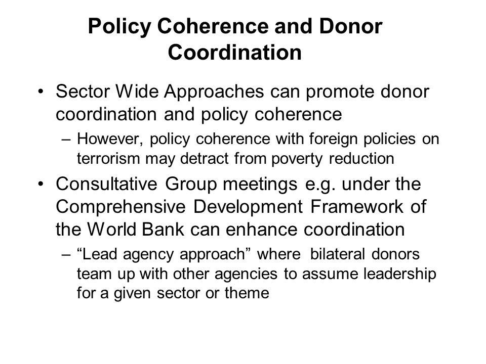 Policy Coherence and Donor Coordination Sector Wide Approaches can promote donor coordination and policy coherence –However, policy coherence with foreign policies on terrorism may detract from poverty reduction Consultative Group meetings e.g.