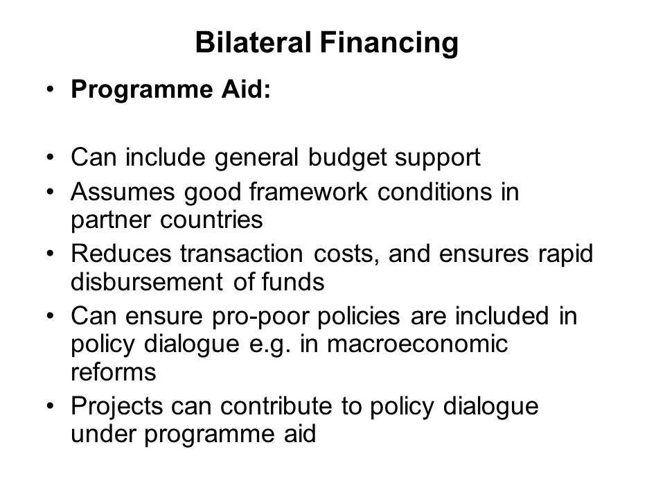 Bilateral Financing Programme Aid: Can include general budget support Assumes good framework conditions in partner countries Reduces transaction costs, and ensures rapid disbursement of funds Can ensure pro-poor policies are included in policy dialogue e.g.