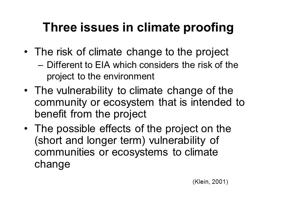 Three issues in climate proofing The risk of climate change to the project –Different to EIA which considers the risk of the project to the environment The vulnerability to climate change of the community or ecosystem that is intended to benefit from the project The possible effects of the project on the (short and longer term) vulnerability of communities or ecosystems to climate change (Klein, 2001)