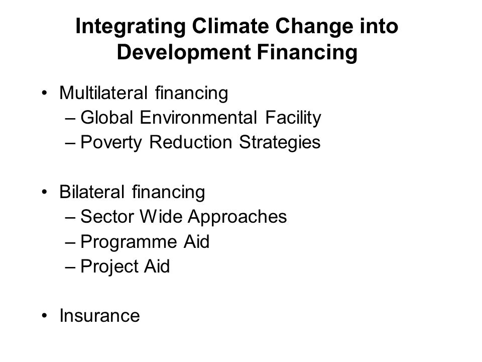 Integrating Climate Change into Development Financing Multilateral financing –Global Environmental Facility –Poverty Reduction Strategies Bilateral financing –Sector Wide Approaches –Programme Aid –Project Aid Insurance