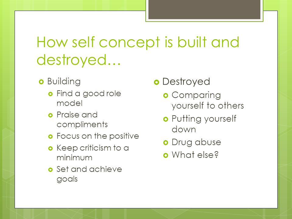 How self concept is built and destroyed…  Building  Find a good role model  Praise and compliments  Focus on the positive  Keep criticism to a minimum  Set and achieve goals  Destroyed  Comparing yourself to others  Putting yourself down  Drug abuse  What else