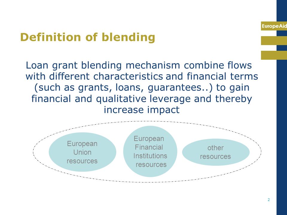 EuropeAid 2 Definition of blending Loan grant blending mechanism combine flows with different characteristics and financial terms (such as grants, loans, guarantees..) to gain financial and qualitative leverage and thereby increase impact European Union resources European Financial Institutions resources other resources