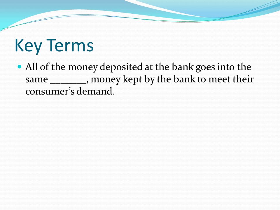 Key Terms All of the money deposited at the bank goes into the same _______, money kept by the bank to meet their consumer’s demand.