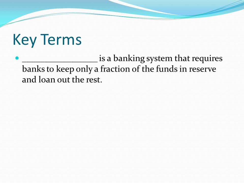 Key Terms _________________ is a banking system that requires banks to keep only a fraction of the funds in reserve and loan out the rest.
