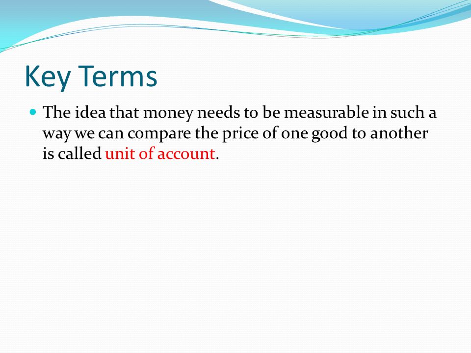 Key Terms The idea that money needs to be measurable in such a way we can compare the price of one good to another is called unit of account.