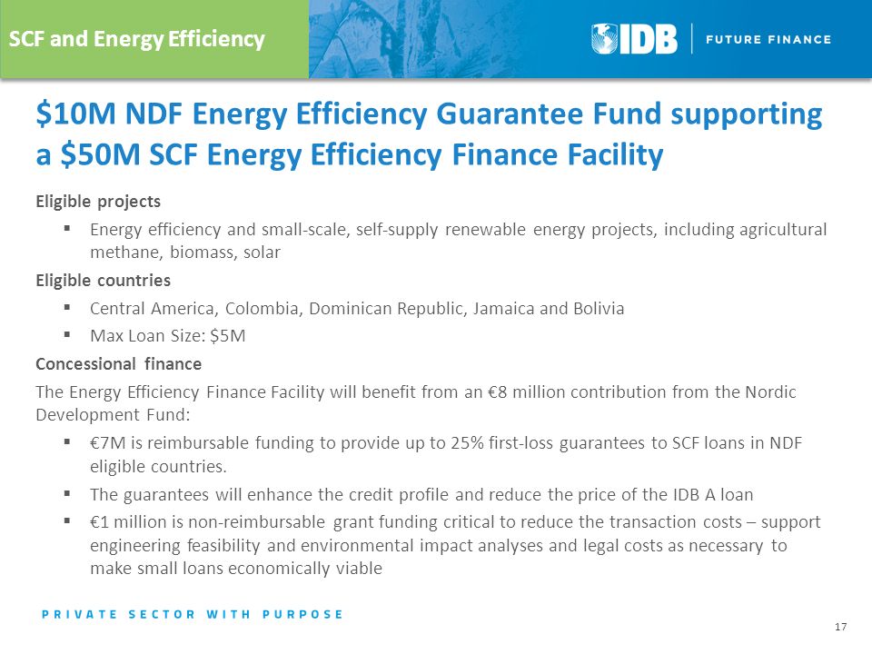 $10M NDF Energy Efficiency Guarantee Fund supporting a $50M SCF Energy Efficiency Finance Facility Eligible projects  Energy efficiency and small-scale, self-supply renewable energy projects, including agricultural methane, biomass, solar Eligible countries  Central America, Colombia, Dominican Republic, Jamaica and Bolivia  Max Loan Size: $5M Concessional finance The Energy Efficiency Finance Facility will benefit from an €8 million contribution from the Nordic Development Fund:  €7M is reimbursable funding to provide up to 25% first-loss guarantees to SCF loans in NDF eligible countries.