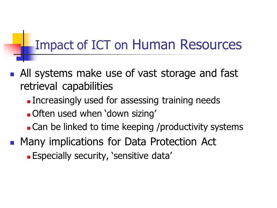 Impact of ICT on Human Resources All systems make use of vast storage and fast retrieval capabilities Increasingly used for assessing training needs Often used when ‘down sizing’ Can be linked to time keeping /productivity systems Many implications for Data Protection Act Especially security, ‘sensitive data’