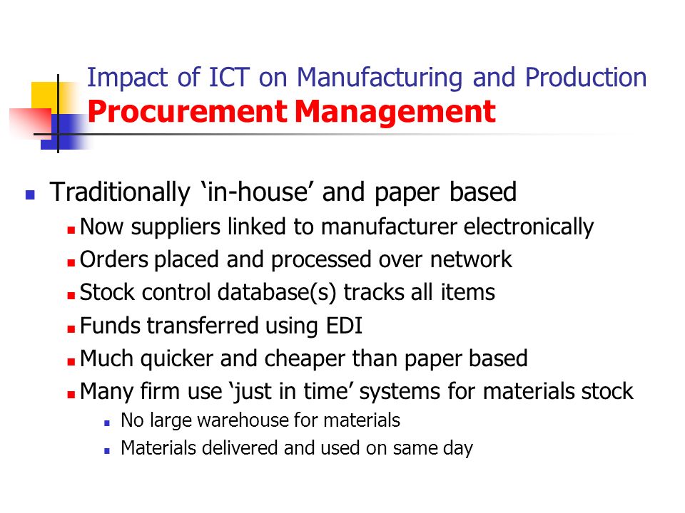 Impact of ICT on Manufacturing and Production Procurement Management Traditionally ‘in-house’ and paper based Now suppliers linked to manufacturer electronically Orders placed and processed over network Stock control database(s) tracks all items Funds transferred using EDI Much quicker and cheaper than paper based Many firm use ‘just in time’ systems for materials stock No large warehouse for materials Materials delivered and used on same day