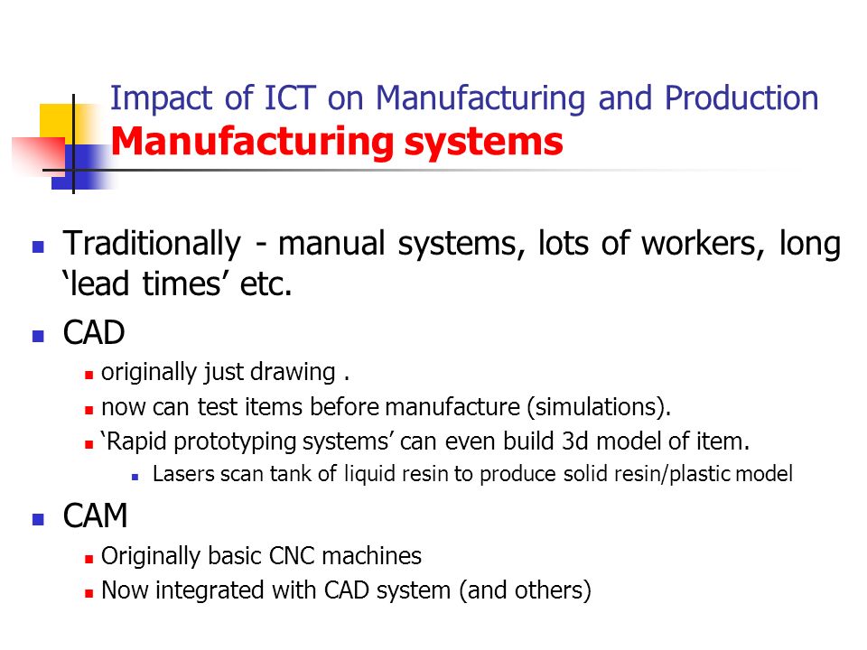 Impact of ICT on Manufacturing and Production Manufacturing systems Traditionally - manual systems, lots of workers, long ‘lead times’ etc.
