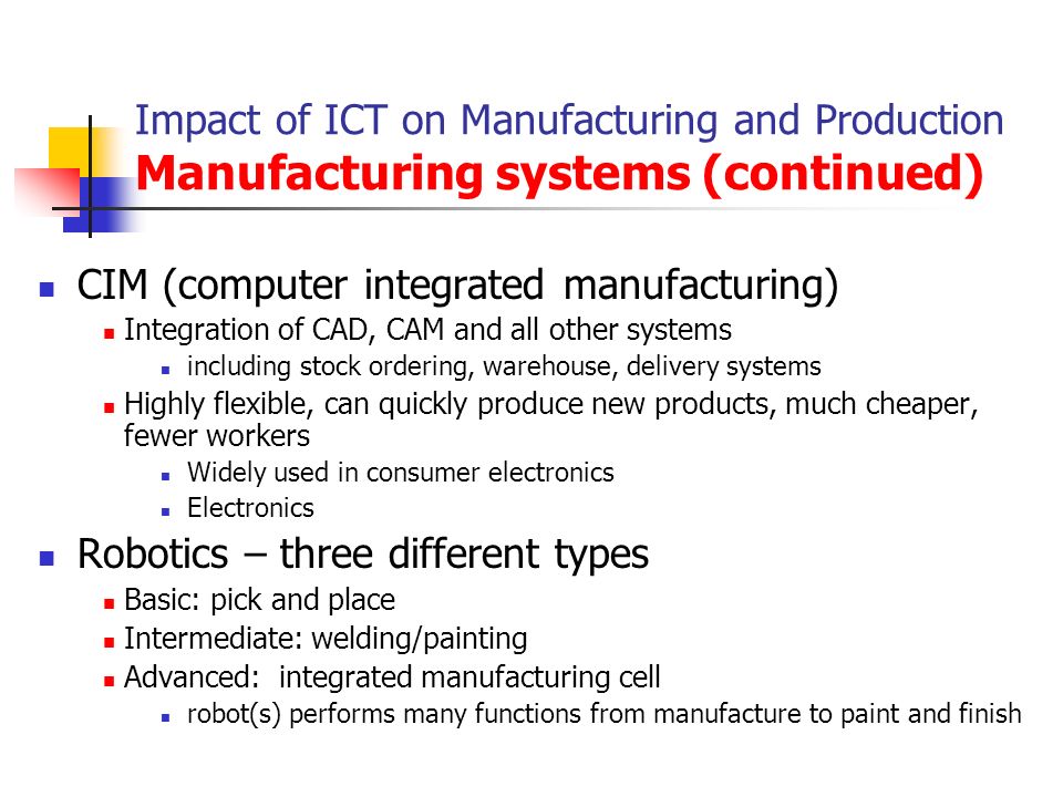 Impact of ICT on Manufacturing and Production Manufacturing systems (continued) CIM (computer integrated manufacturing) Integration of CAD, CAM and all other systems including stock ordering, warehouse, delivery systems Highly flexible, can quickly produce new products, much cheaper, fewer workers Widely used in consumer electronics Electronics Robotics – three different types Basic: pick and place Intermediate: welding/painting Advanced: integrated manufacturing cell robot(s) performs many functions from manufacture to paint and finish