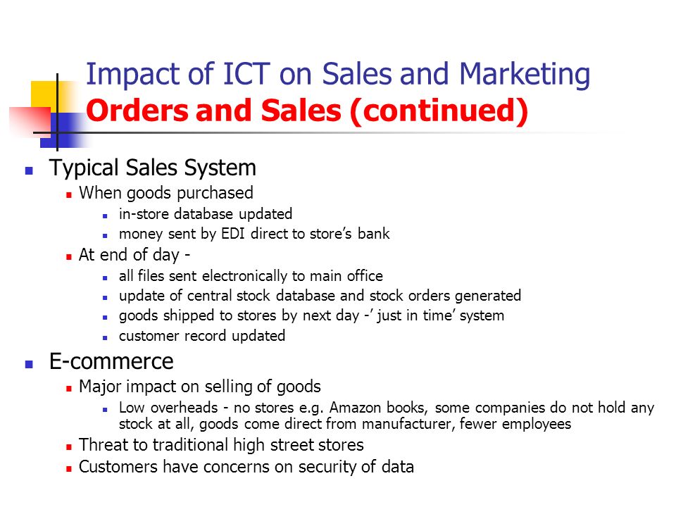 Impact of ICT on Sales and Marketing Orders and Sales (continued) Typical Sales System When goods purchased in-store database updated money sent by EDI direct to store’s bank At end of day - all files sent electronically to main office update of central stock database and stock orders generated goods shipped to stores by next day -’ just in time’ system customer record updated E-commerce Major impact on selling of goods Low overheads - no stores e.g.