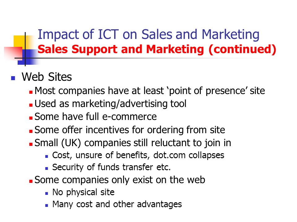 Impact of ICT on Sales and Marketing Sales Support and Marketing (continued) Web Sites Most companies have at least ‘point of presence’ site Used as marketing/advertising tool Some have full e-commerce Some offer incentives for ordering from site Small (UK) companies still reluctant to join in Cost, unsure of benefits, dot.com collapses Security of funds transfer etc.
