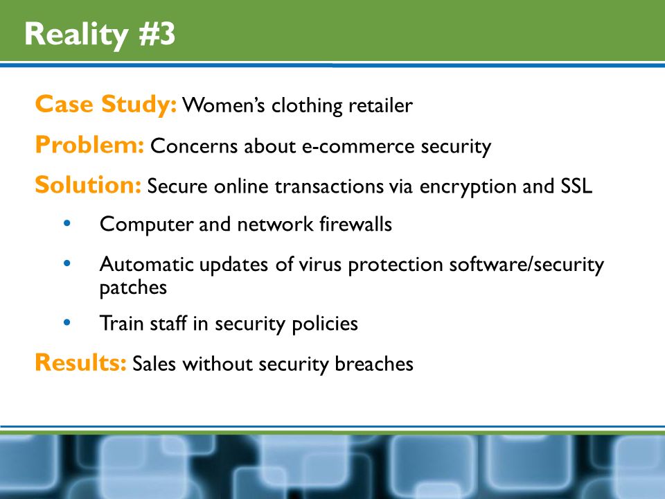 Reality #3 Case Study: Women’s clothing retailer Problem: Concerns about e-commerce security Solution: Secure online transactions via encryption and SSL  Computer and network firewalls  Automatic updates of virus protection software/security patches Results: Sales without security breaches  Train staff in security policies