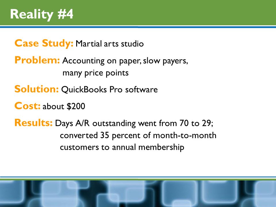 Reality #4 Case Study: Martial arts studio Problem: Accounting on paper, slow payers, many price points Solution: QuickBooks Pro software Cost: about $200 Results: Days A/R outstanding went from 70 to 29; converted 35 percent of month-to-month customers to annual membership