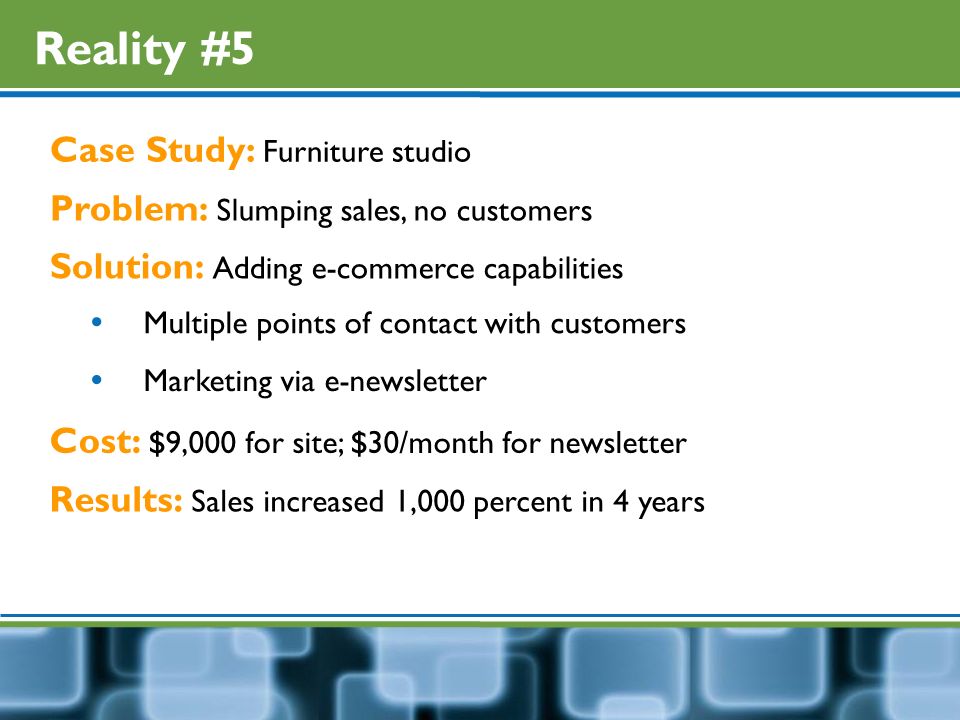 Reality #5 Case Study: Furniture studio Problem: Slumping sales, no customers Solution: Adding e-commerce capabilities  Multiple points of contact with customers  Marketing via e-newsletter Cost: $9,000 for site; $30/month for newsletter Results: Sales increased 1,000 percent in 4 years