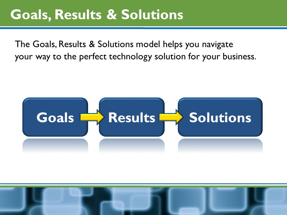 Goals, Results & Solutions The Goals, Results & Solutions model helps you navigate your way to the perfect technology solution for your business.
