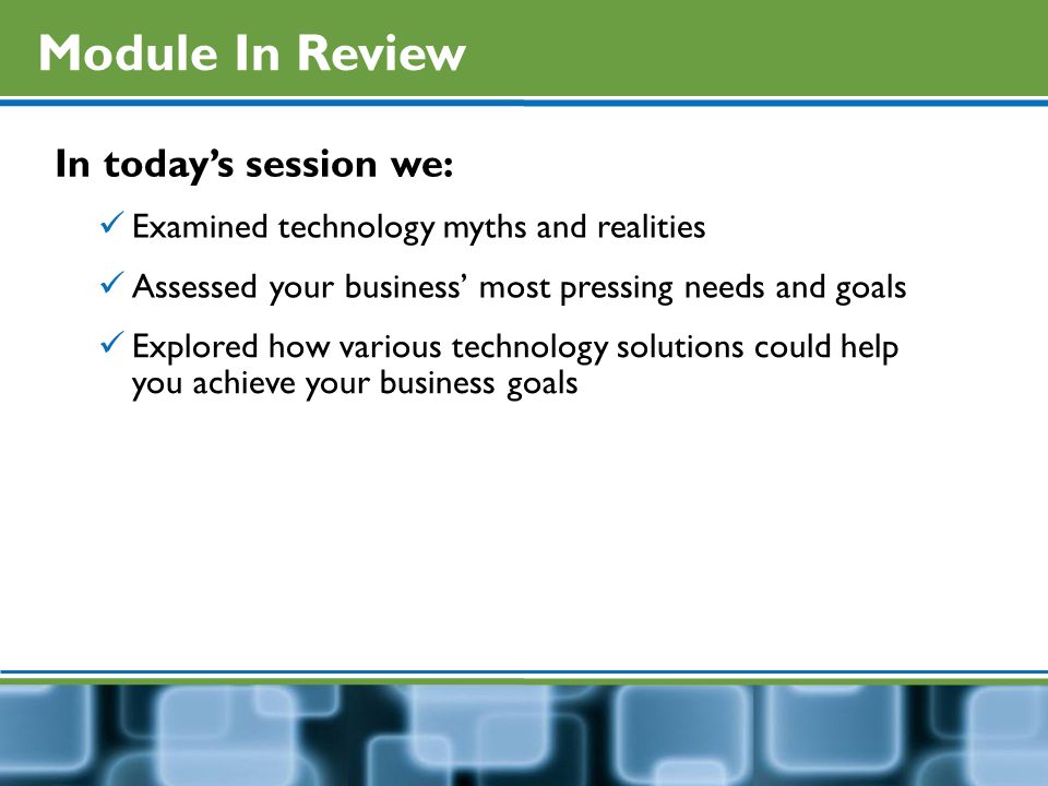 Module In Review In today’s session we: Examined technology myths and realities Assessed your business’ most pressing needs and goals Explored how various technology solutions could help you achieve your business goals
