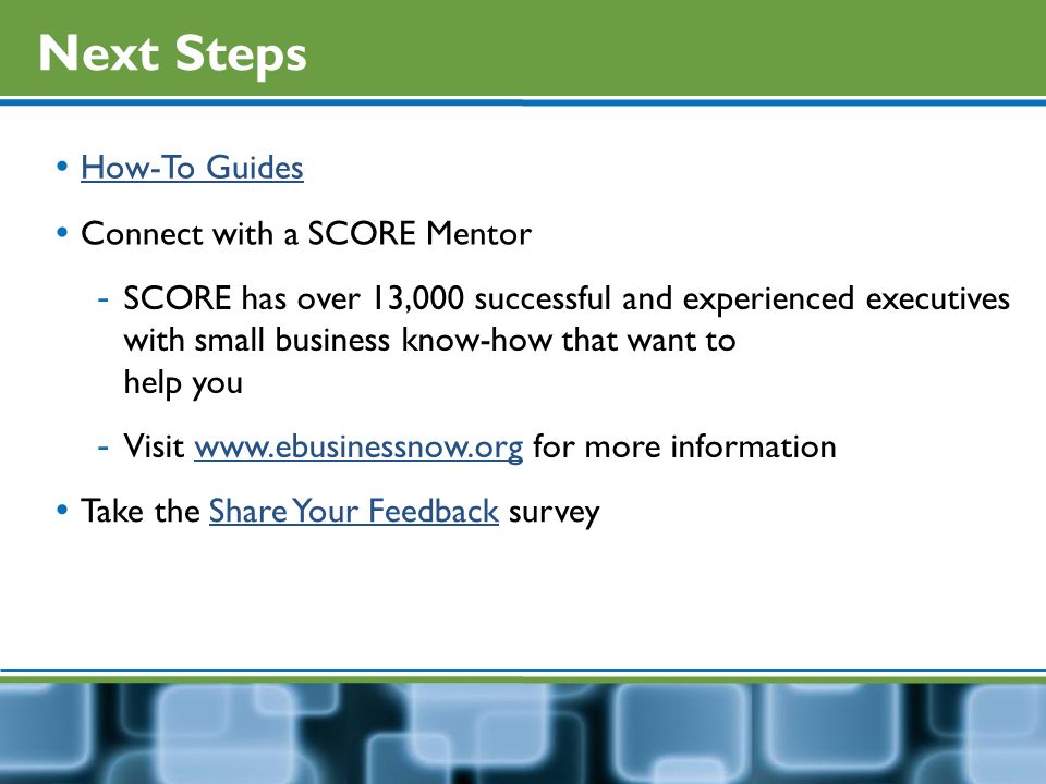 Next Steps  How-To Guides How-To Guides  Connect with a SCORE Mentor - SCORE has over 13,000 successful and experienced executives with small business know-how that want to help you - Visit   for more informationwww.ebusinessnow.org  Take the Share Your Feedback surveyShare Your Feedback