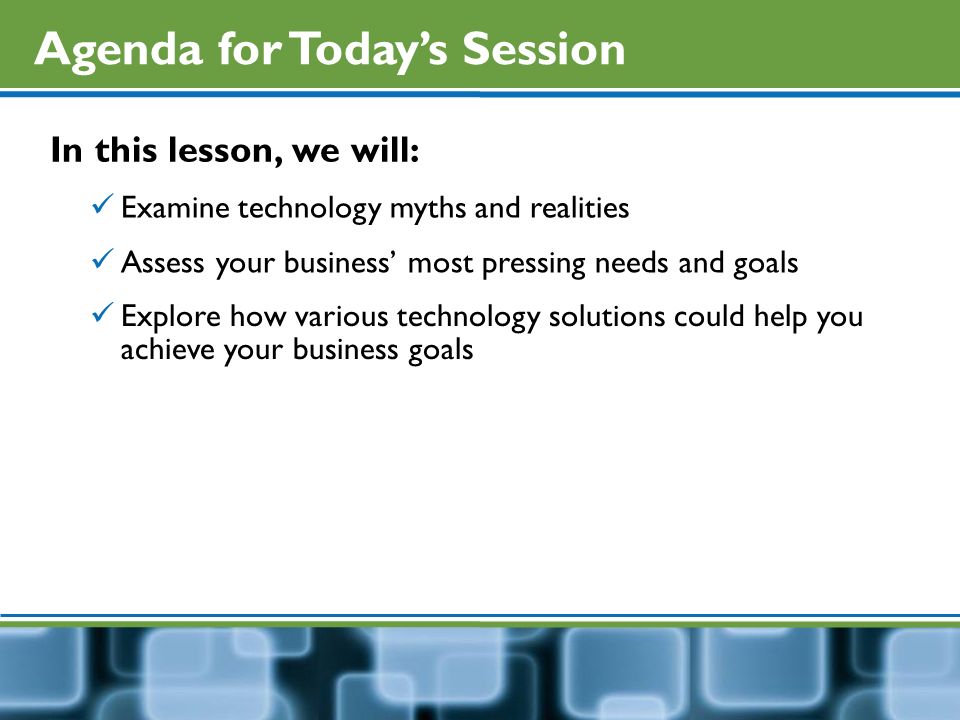 Agenda for Today’s Session In this lesson, we will: Examine technology myths and realities Assess your business’ most pressing needs and goals Explore how various technology solutions could help you achieve your business goals