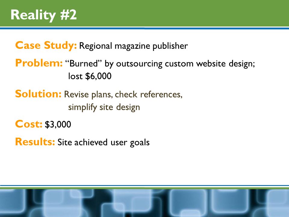 Reality #2 Case Study: Regional magazine publisher Problem: Burned by outsourcing custom website design; lost $6,000 Solution: Revise plans, check references, simplify site design Cost: $3,000 Results: Site achieved user goals