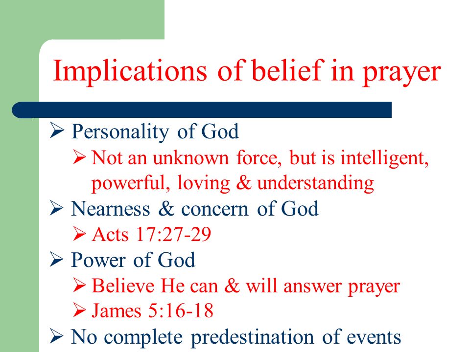 Implications of belief in prayer  Personality of God  Not an unknown force, but is intelligent, powerful, loving & understanding  Nearness & concern of God  Acts 17:27-29  Power of God  Believe He can & will answer prayer  James 5:16-18  No complete predestination of events