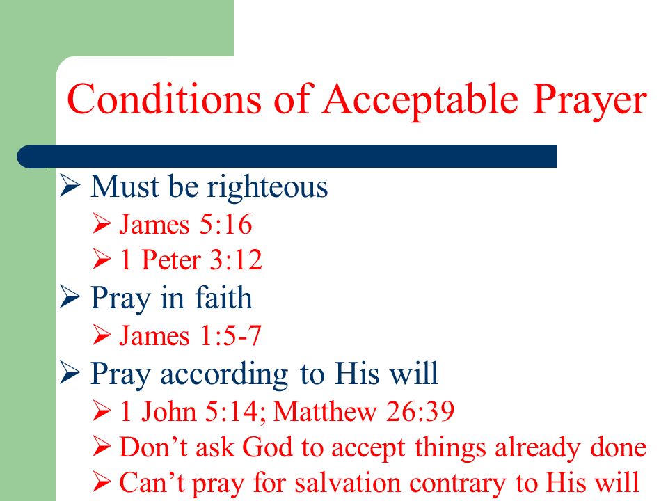 Conditions of Acceptable Prayer  Must be righteous  James 5:16  1 Peter 3:12  Pray in faith  James 1:5-7  Pray according to His will  1 John 5:14; Matthew 26:39  Don’t ask God to accept things already done  Can’t pray for salvation contrary to His will