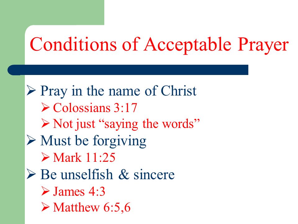Conditions of Acceptable Prayer  Pray in the name of Christ  Colossians 3:17  Not just saying the words  Must be forgiving  Mark 11:25  Be unselfish & sincere  James 4:3  Matthew 6:5,6