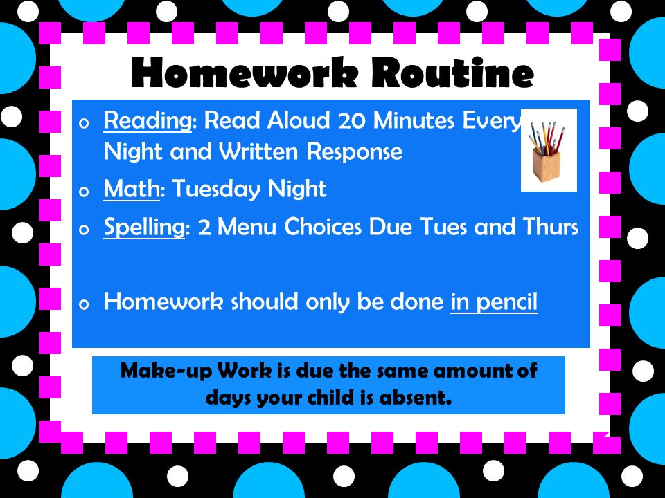 Homework Routine o Reading: Read Aloud 20 Minutes Every Night and Written Response o Math: Tuesday Night o Spelling: 2 Menu Choices Due Tues and Thurs o Homework should only be done in pencil Make-up Work is due the same amount of days your child is absent.