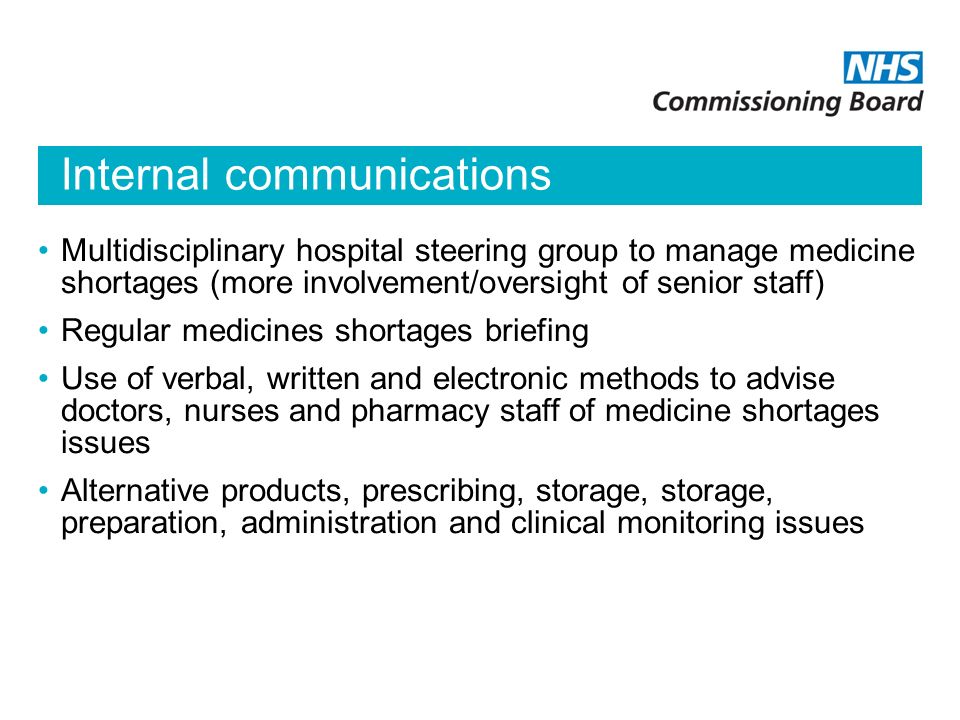 Internal communications Multidisciplinary hospital steering group to manage medicine shortages (more involvement/oversight of senior staff) Regular medicines shortages briefing Use of verbal, written and electronic methods to advise doctors, nurses and pharmacy staff of medicine shortages issues Alternative products, prescribing, storage, storage, preparation, administration and clinical monitoring issues