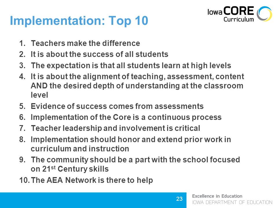 23 Implementation: Top 10 1.Teachers make the difference 2.It is about the success of all students 3.The expectation is that all students learn at high levels 4.It is about the alignment of teaching, assessment, content AND the desired depth of understanding at the classroom level 5.Evidence of success comes from assessments 6.Implementation of the Core is a continuous process 7.Teacher leadership and involvement is critical 8.Implementation should honor and extend prior work in curriculum and instruction 9.The community should be a part with the school focused on 21 st Century skills 10.The AEA Network is there to help