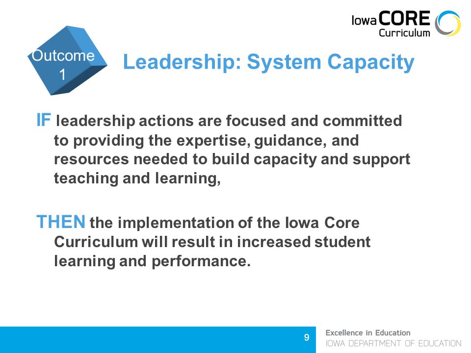 9 Leadership: System Capacity IF leadership actions are focused and committed to providing the expertise, guidance, and resources needed to build capacity and support teaching and learning, THEN the implementation of the Iowa Core Curriculum will result in increased student learning and performance.