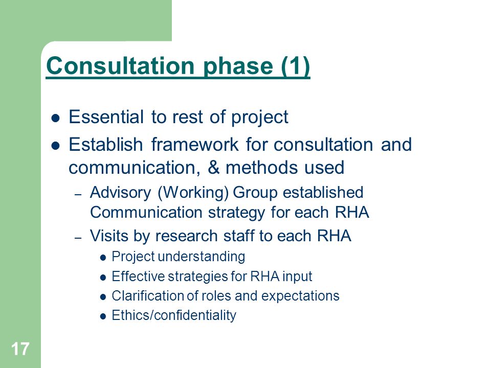 17 Consultation phase (1) Essential to rest of project Establish framework for consultation and communication, & methods used – Advisory (Working) Group established Communication strategy for each RHA – Visits by research staff to each RHA Project understanding Effective strategies for RHA input Clarification of roles and expectations Ethics/confidentiality