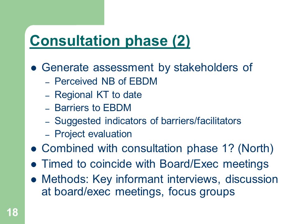 18 Consultation phase (2) Generate assessment by stakeholders of – Perceived NB of EBDM – Regional KT to date – Barriers to EBDM – Suggested indicators of barriers/facilitators – Project evaluation Combined with consultation phase 1.