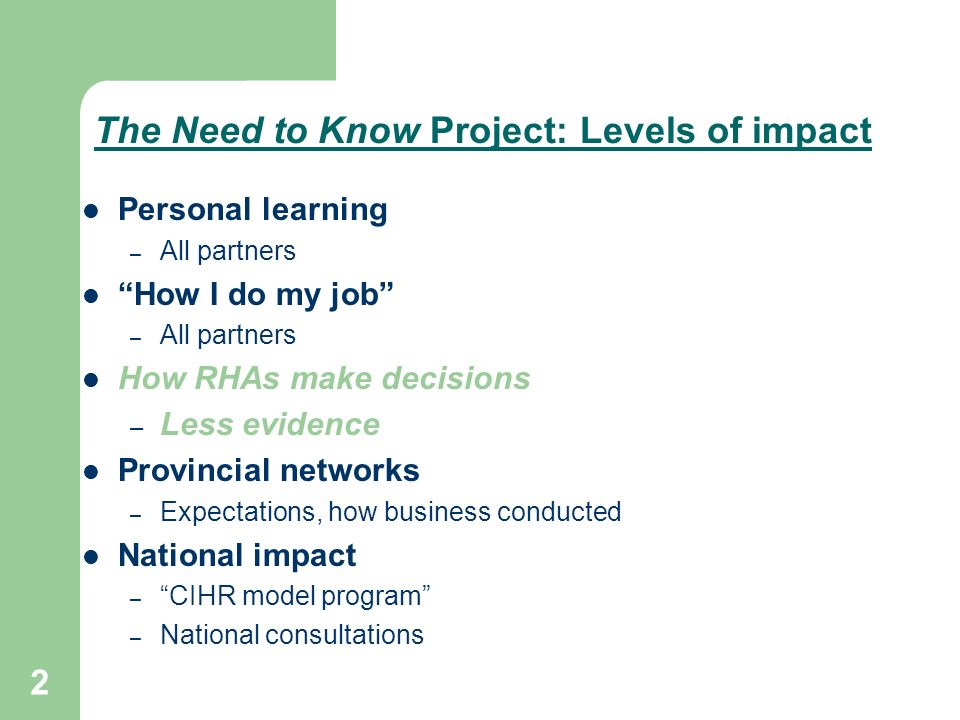 2 The Need to Know Project: Levels of impact Personal learning – All partners How I do my job – All partners How RHAs make decisions – Less evidence Provincial networks – Expectations, how business conducted National impact – CIHR model program – National consultations
