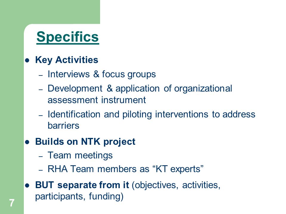 7 Key Activities – Interviews & focus groups – Development & application of organizational assessment instrument – Identification and piloting interventions to address barriers Builds on NTK project – Team meetings – RHA Team members as KT experts BUT separate from it (objectives, activities, participants, funding) Specifics