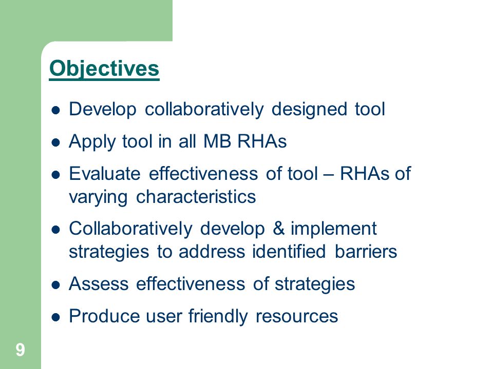 9 Objectives Develop collaboratively designed tool Apply tool in all MB RHAs Evaluate effectiveness of tool – RHAs of varying characteristics Collaboratively develop & implement strategies to address identified barriers Assess effectiveness of strategies Produce user friendly resources