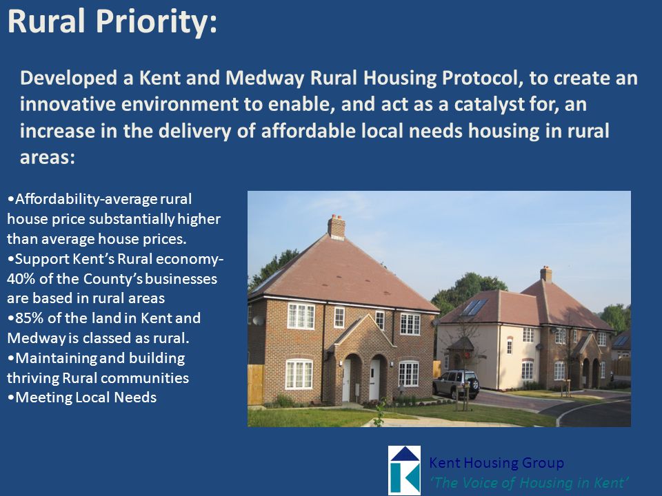 Kent Housing Group ‘The Voice of Housing in Kent’ Rural Priority: Developed a Kent and Medway Rural Housing Protocol, to create an innovative environment to enable, and act as a catalyst for, an increase in the delivery of affordable local needs housing in rural areas: Affordability-average rural house price substantially higher than average house prices.