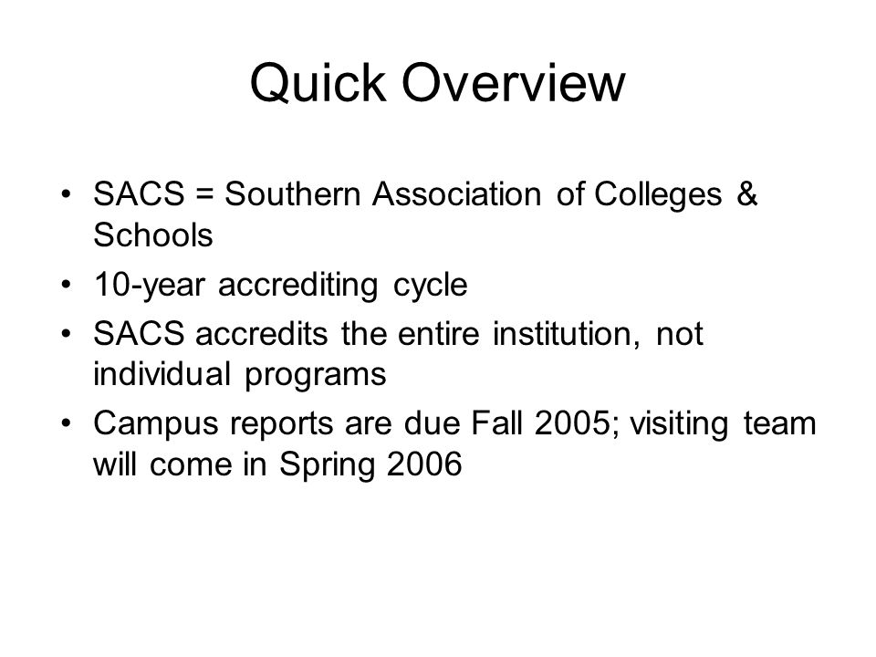 Quick Overview SACS = Southern Association of Colleges & Schools 10-year accrediting cycle SACS accredits the entire institution, not individual programs Campus reports are due Fall 2005; visiting team will come in Spring 2006