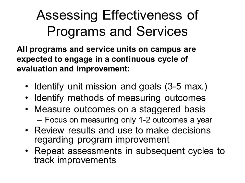 Assessing Effectiveness of Programs and Services Identify unit mission and goals (3-5 max.) Identify methods of measuring outcomes Measure outcomes on a staggered basis –Focus on measuring only 1-2 outcomes a year Review results and use to make decisions regarding program improvement Repeat assessments in subsequent cycles to track improvements All programs and service units on campus are expected to engage in a continuous cycle of evaluation and improvement: