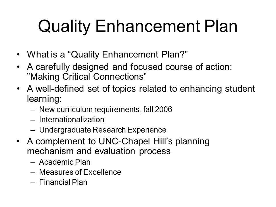 Quality Enhancement Plan What is a Quality Enhancement Plan A carefully designed and focused course of action: Making Critical Connections A well-defined set of topics related to enhancing student learning: –New curriculum requirements, fall 2006 –Internationalization –Undergraduate Research Experience A complement to UNC-Chapel Hill’s planning mechanism and evaluation process –Academic Plan –Measures of Excellence –Financial Plan