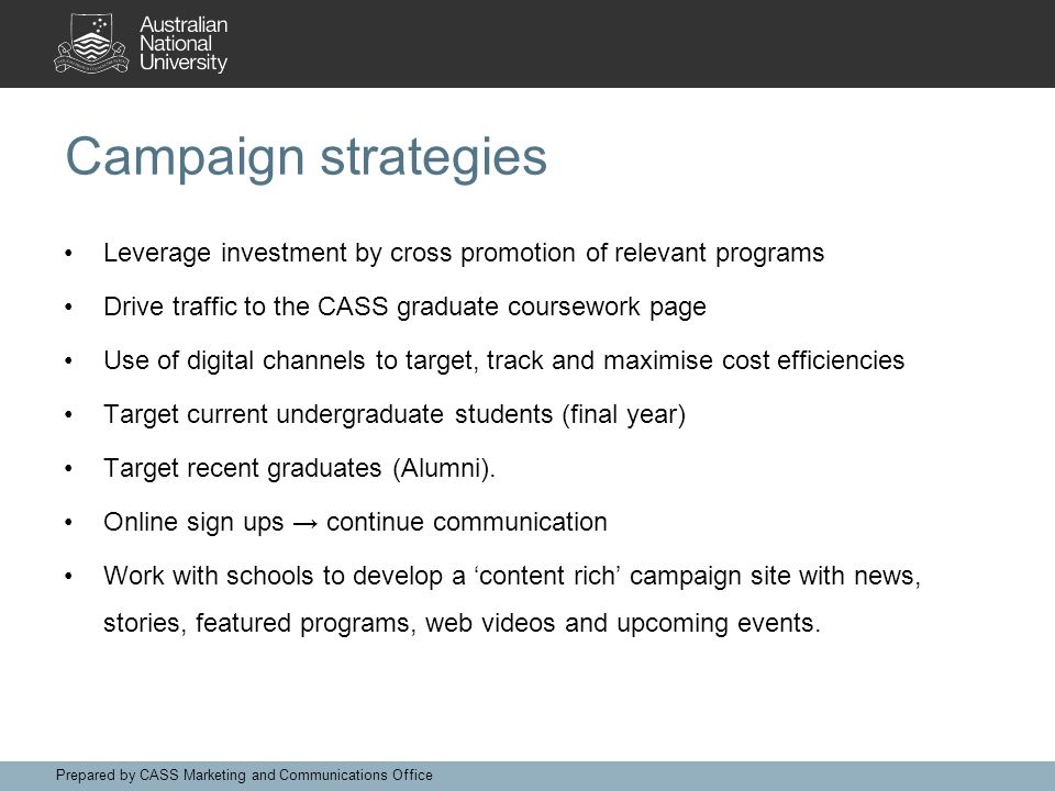 Campaign strategies Leverage investment by cross promotion of relevant programs Drive traffic to the CASS graduate coursework page Use of digital channels to target, track and maximise cost efficiencies Target current undergraduate students (final year) Target recent graduates (Alumni).