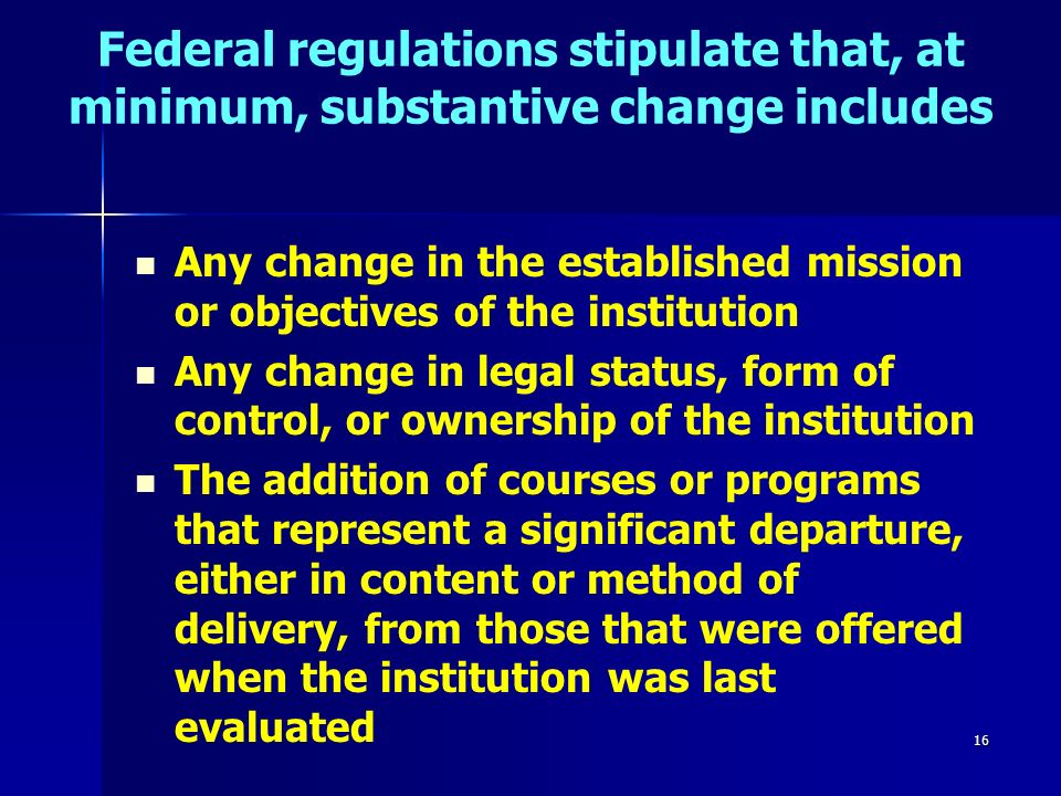 16 Federal regulations stipulate that, at minimum, substantive change includes Any change in the established mission or objectives of the institution Any change in legal status, form of control, or ownership of the institution The addition of courses or programs that represent a significant departure, either in content or method of delivery, from those that were offered when the institution was last evaluated