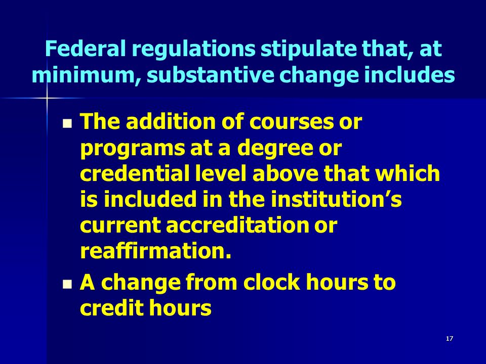 17 Federal regulations stipulate that, at minimum, substantive change includes The addition of courses or programs at a degree or credential level above that which is included in the institution’s current accreditation or reaffirmation.
