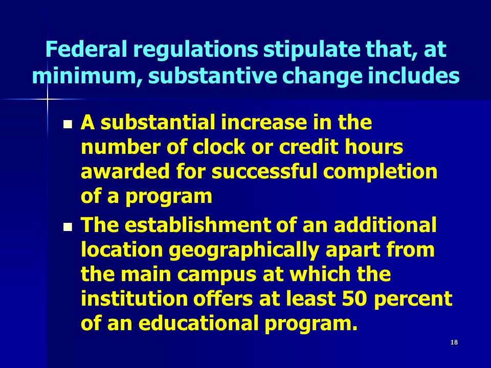 18 Federal regulations stipulate that, at minimum, substantive change includes A substantial increase in the number of clock or credit hours awarded for successful completion of a program The establishment of an additional location geographically apart from the main campus at which the institution offers at least 50 percent of an educational program.