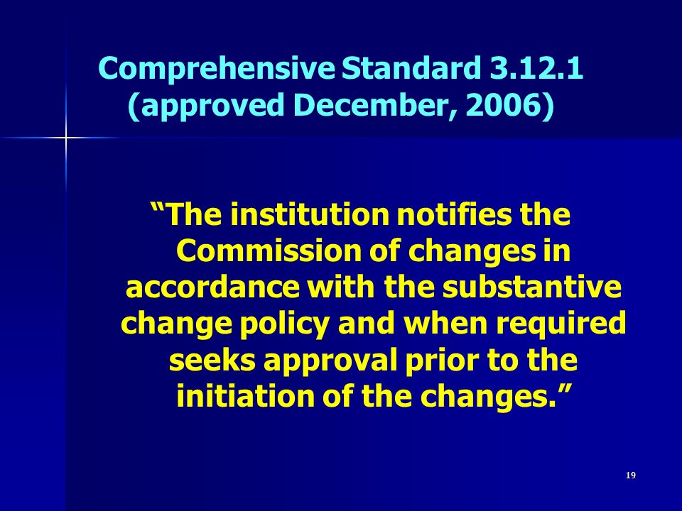 19 Comprehensive Standard (approved December, 2006) The institution notifies the Commission of changes in accordance with the substantive change policy and when required seeks approval prior to the initiation of the changes.