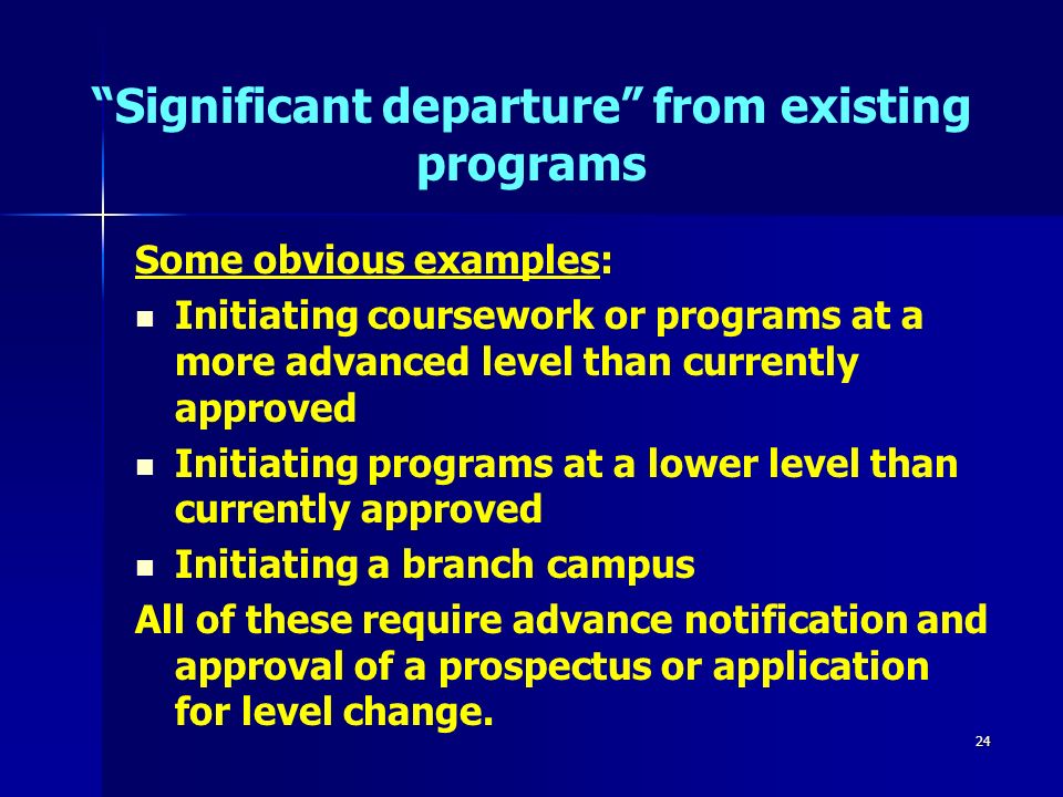 24 Significant departure from existing programs Some obvious examples: Initiating coursework or programs at a more advanced level than currently approved Initiating programs at a lower level than currently approved Initiating a branch campus All of these require advance notification and approval of a prospectus or application for level change.