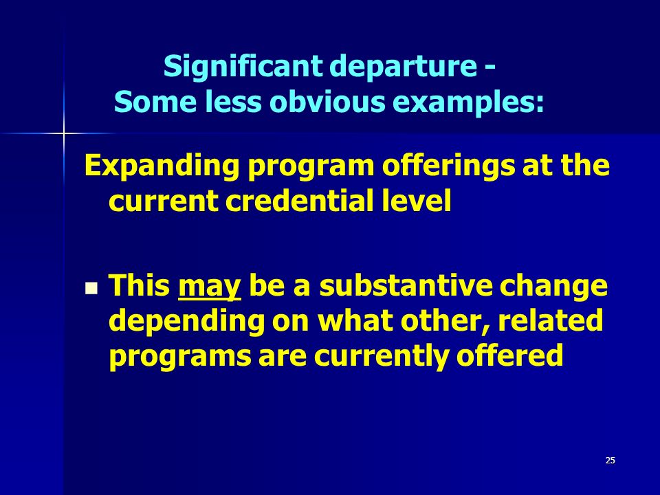25 Significant departure - Some less obvious examples: Expanding program offerings at the current credential level This may be a substantive change depending on what other, related programs are currently offered